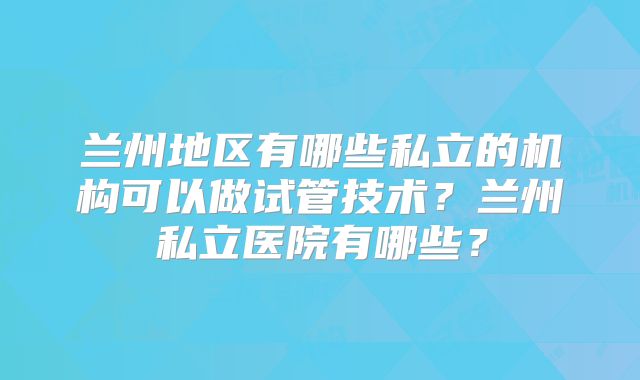兰州地区有哪些私立的机构可以做试管技术？兰州私立医院有哪些？