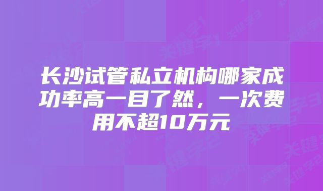 长沙试管私立机构哪家成功率高一目了然，一次费用不超10万元