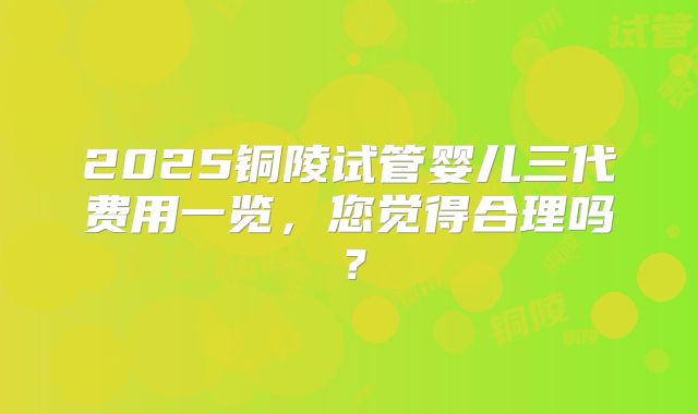 2025铜陵试管婴儿三代费用一览，您觉得合理吗？