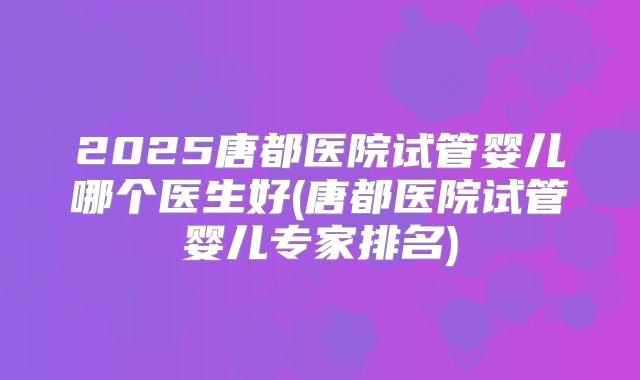 2025唐都医院试管婴儿哪个医生好(唐都医院试管婴儿专家排名)