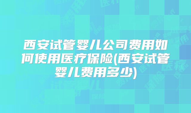 西安试管婴儿公司费用如何使用医疗保险(西安试管婴儿费用多少)
