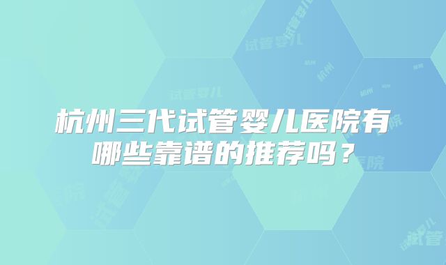 杭州三代试管婴儿医院有哪些靠谱的推荐吗？