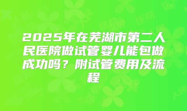 2025年在芜湖市第二人民医院做试管婴儿能包做成功吗？附试管费用及流程