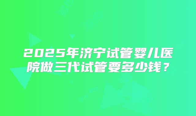 2025年济宁试管婴儿医院做三代试管要多少钱？