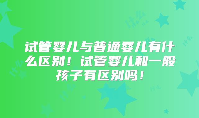 试管婴儿与普通婴儿有什么区别！试管婴儿和一般孩子有区别吗！