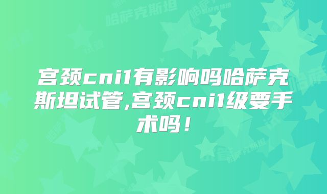 宫颈cni1有影响吗哈萨克斯坦试管,宫颈cni1级要手术吗！