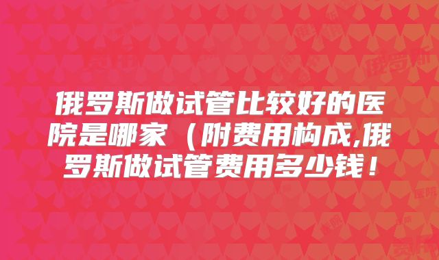 俄罗斯做试管比较好的医院是哪家（附费用构成,俄罗斯做试管费用多少钱！