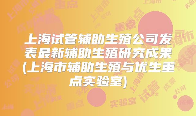上海试管辅助生殖公司发表最新辅助生殖研究成果(上海市辅助生殖与优生重点实验室)