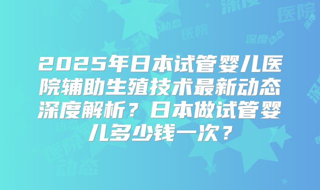 2025年日本试管婴儿医院辅助生殖技术最新动态深度解析？日本做试管婴儿多少钱一次？