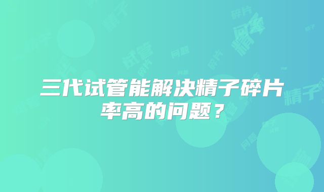 三代试管能解决精子碎片率高的问题？