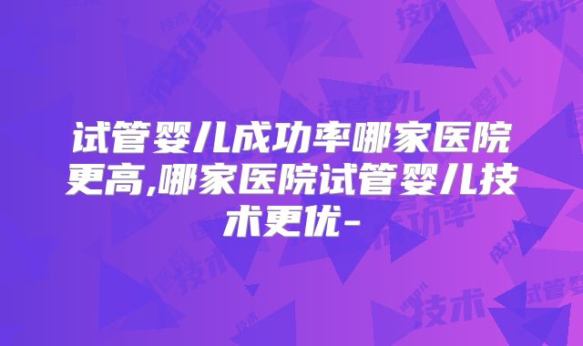 试管婴儿成功率哪家医院更高,哪家医院试管婴儿技术更优-