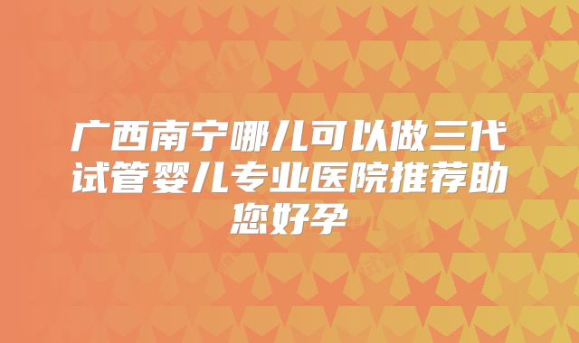 广西南宁哪儿可以做三代试管婴儿专业医院推荐助您好孕