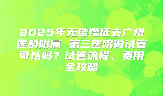 2025年无结婚证去广州医科附属 第三医院做试管可以吗?试管流程、费用全攻略