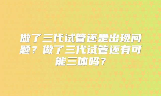 做了三代试管还是出现问题？做了三代试管还有可能三体吗？