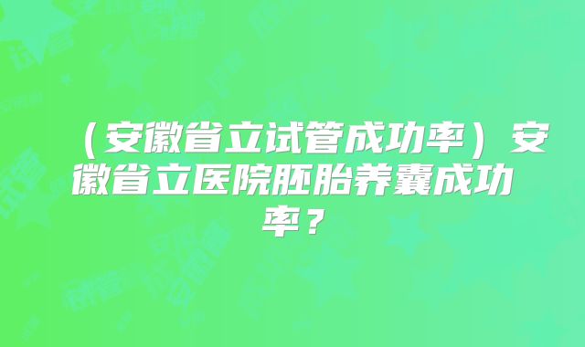 （安徽省立试管成功率）安徽省立医院胚胎养囊成功率？