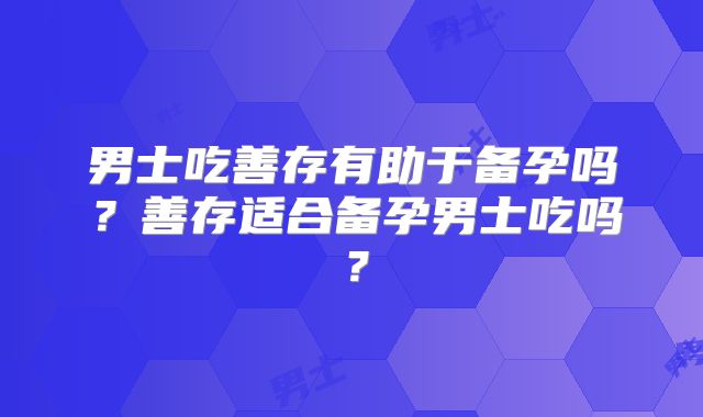 男士吃善存有助于备孕吗？善存适合备孕男士吃吗？