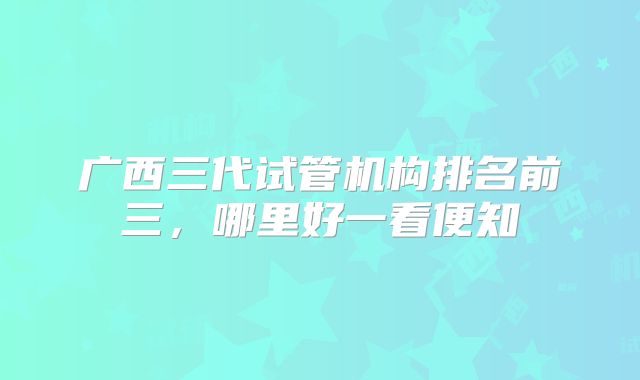广西三代试管机构排名前三，哪里好一看便知