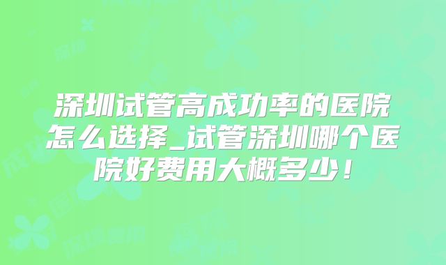 深圳试管高成功率的医院怎么选择_试管深圳哪个医院好费用大概多少!