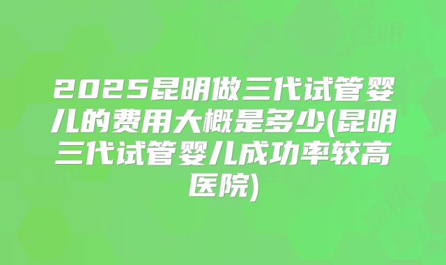 2025昆明做三代试管婴儿的费用大概是多少(昆明三代试管婴儿成功率较高医院)