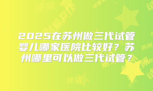 2025在苏州做三代试管婴儿哪家医院比较好？苏州哪里可以做三代试管？