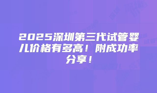 2025深圳第三代试管婴儿价格有多高!附成功率分享!