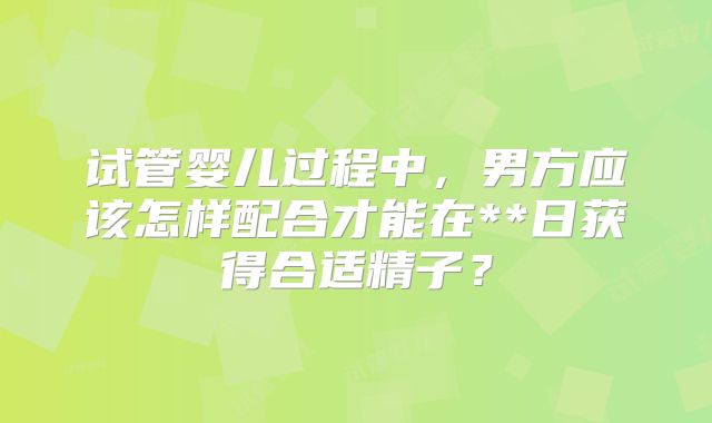 试管婴儿过程中，男方应该怎样配合才能在**日获得合适精子？