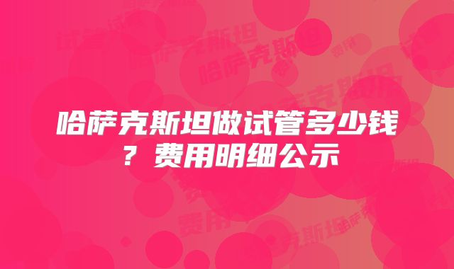 哈萨克斯坦做试管多少钱？费用明细公示
