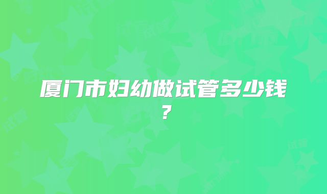 厦门市妇幼做试管多少钱?