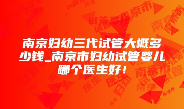 南京妇幼三代试管大概多少钱_南京市妇幼试管婴儿哪个医生好！