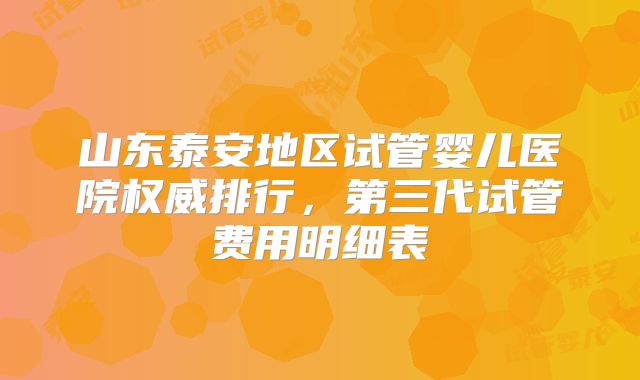 山东泰安地区试管婴儿医院权威排行,第三代试管费用明细表