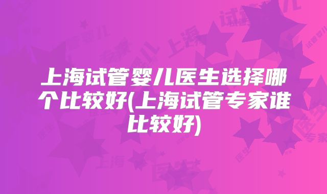 上海试管婴儿医生选择哪个比较好(上海试管专家谁比较好)