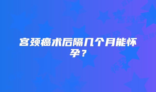 宫颈癌术后隔几个月能怀孕？