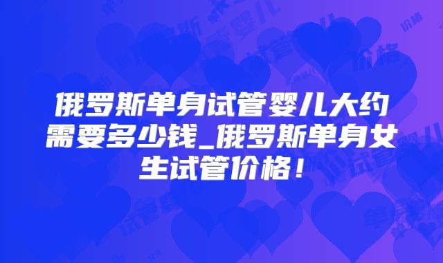 俄罗斯单身试管婴儿大约需要多少钱_俄罗斯单身女生试管价格！