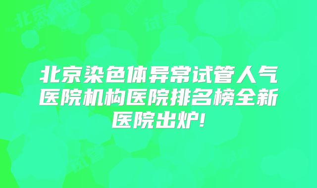 北京染色体异常试管人气医院机构医院排名榜全新医院出炉!