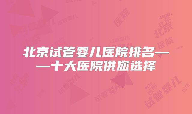 北京试管婴儿医院排名——十大医院供您选择