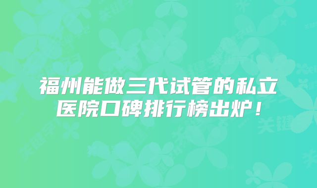 福州能做三代试管的私立医院口碑排行榜出炉！