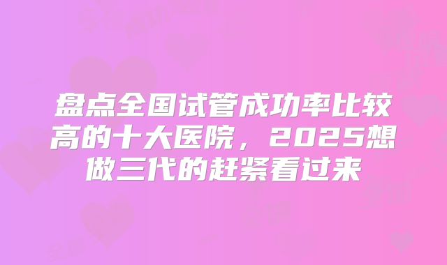 盘点全国试管成功率比较高的十大医院，2025想做三代的赶紧看过来