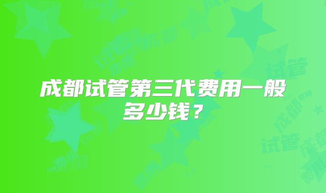 成都试管第三代费用一般多少钱?