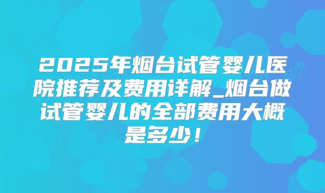 2025年烟台试管婴儿医院推荐及费用详解_烟台做试管婴儿的全部费用大概是多少！