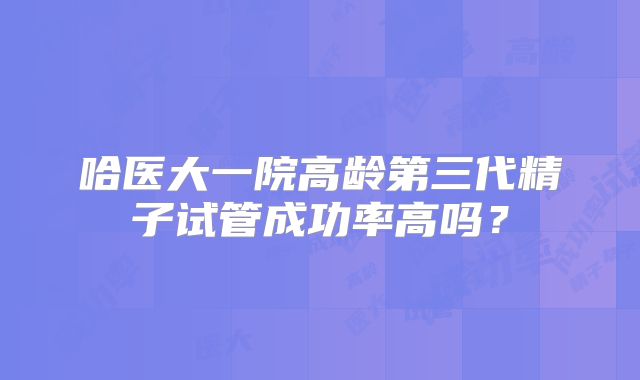 哈医大一院高龄第三代精子试管成功率高吗?