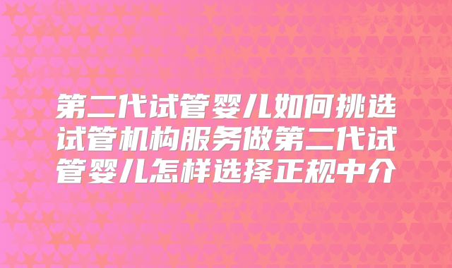 第二代试管婴儿如何挑选试管机构服务做第二代试管婴儿怎样选择正规中介