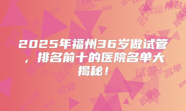 2025年福州36岁做试管，排名前十的医院名单大揭秘！