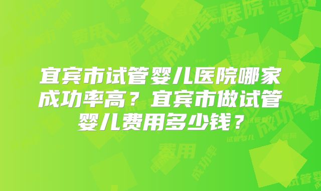 宜宾市试管婴儿医院哪家成功率高?宜宾市做试管婴儿费用多少钱?