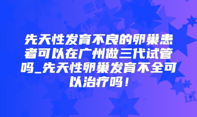 先天性发育不良的卵巢患者可以在广州做三代试管吗_先天性卵巢发育不全可以治疗吗!