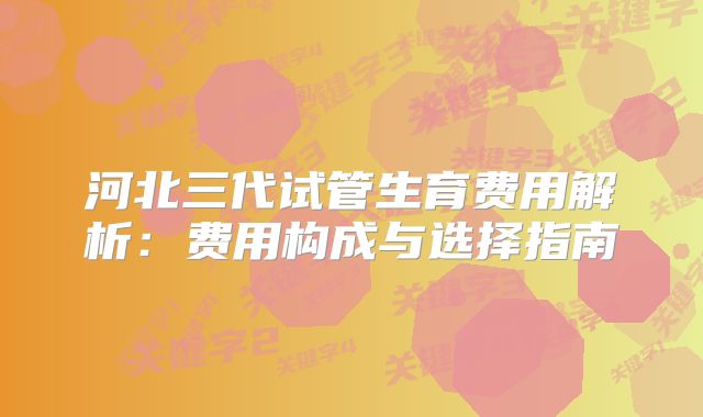 河北三代试管生育费用解析：费用构成与选择指南