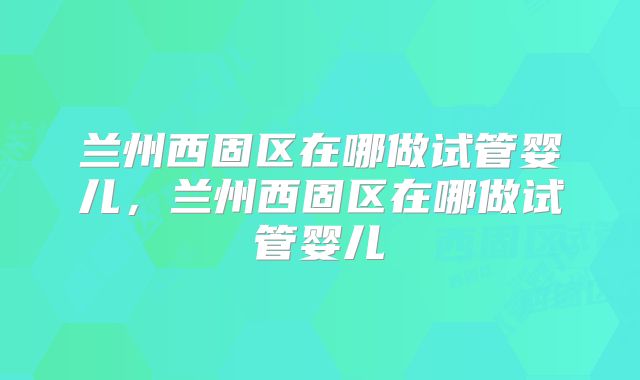 兰州西固区在哪做试管婴儿，兰州西固区在哪做试管婴儿