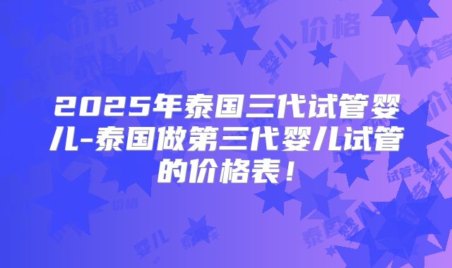 2025年泰国三代试管婴儿-泰国做第三代婴儿试管的价格表!