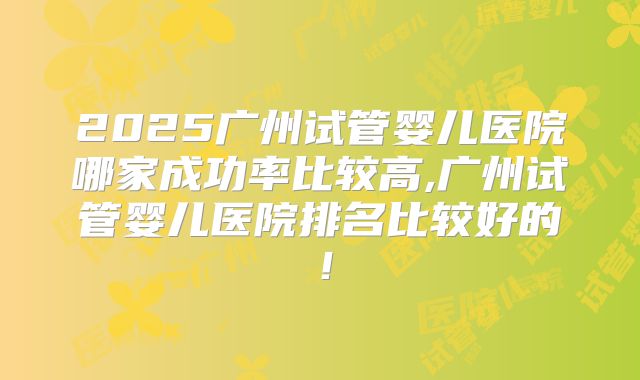 2025广州试管婴儿医院哪家成功率比较高,广州试管婴儿医院排名比较好的！