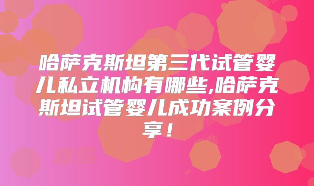 哈萨克斯坦第三代试管婴儿私立机构有哪些,哈萨克斯坦试管婴儿成功案例分享!