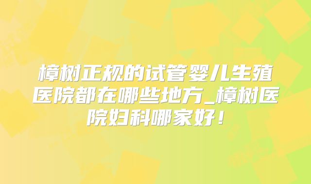 樟树正规的试管婴儿生殖医院都在哪些地方_樟树医院妇科哪家好!